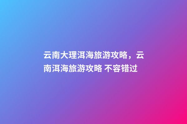 云南大理洱海旅游攻略，云南洱海旅游攻略 不容错过